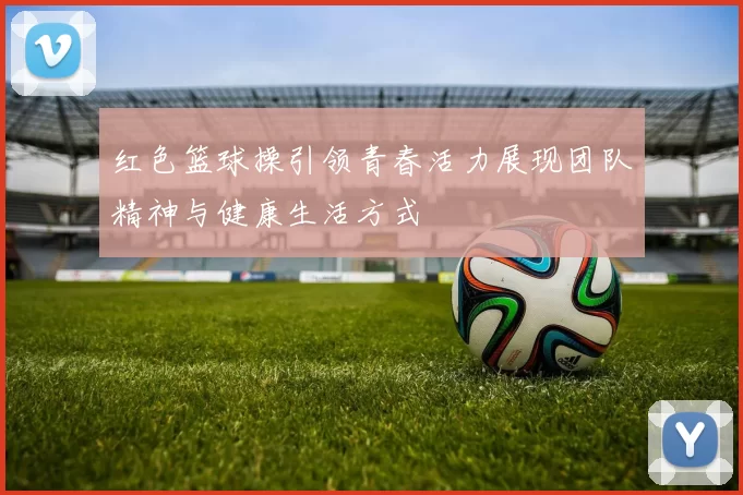 红色篮球操引领青春活力展现团队精神与健康生活方式