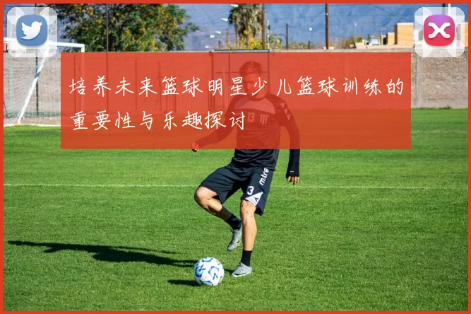 培养未来篮球明星少儿篮球训练的重要性与乐趣探讨
