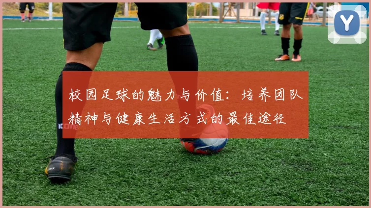 校园足球的魅力与价值：培养团队精神与健康生活方式的最佳途径