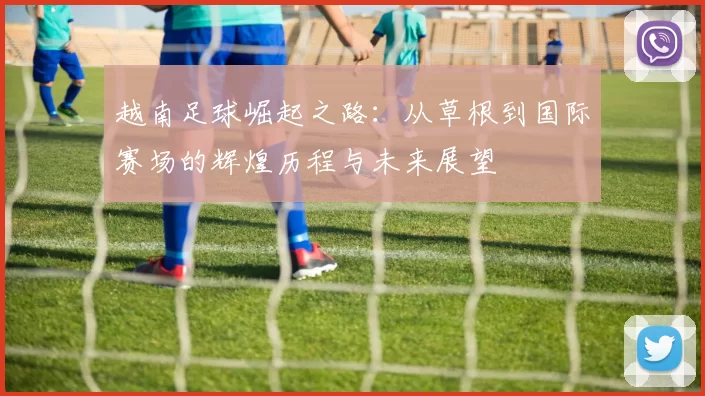 越南足球崛起之路：从草根到国际赛场的辉煌历程与未来展望