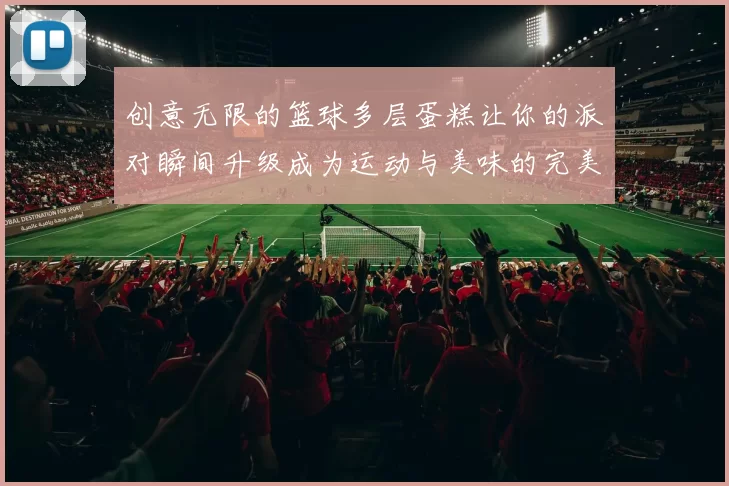 创意无限的篮球多层蛋糕让你的派对瞬间升级成为运动与美味的完美结合