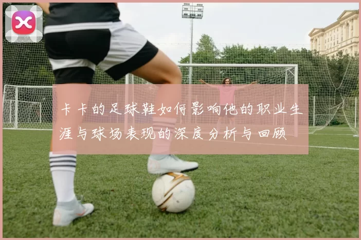 卡卡的足球鞋如何影响他的职业生涯与球场表现的深度分析与回顾