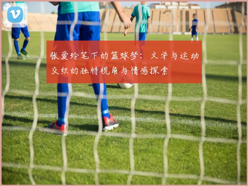 张爱玲笔下的篮球梦：文学与运动交织的独特视角与情感探索