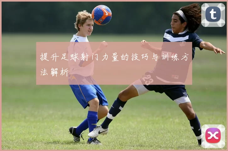 提升足球射门力量的技巧与训练方法解析