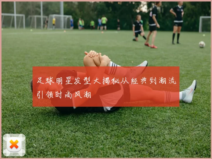 足球明星发型大揭秘从经典到潮流引领时尚风潮